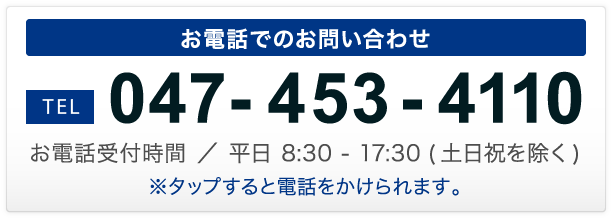 お電話でのお問い合わせ TEL 047-453-4110 お電話受付時間 ／ 平日 8:30 - 17:30 (土日祝を除く)